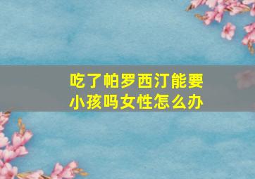 吃了帕罗西汀能要小孩吗女性怎么办