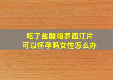 吃了盐酸帕罗西汀片可以怀孕吗女性怎么办