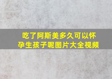 吃了阿斯美多久可以怀孕生孩子呢图片大全视频