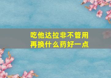 吃他达拉非不管用再换什么药好一点