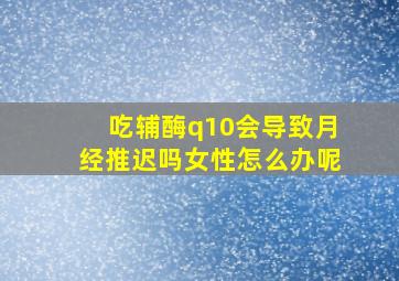 吃辅酶q10会导致月经推迟吗女性怎么办呢