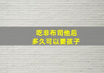 吃非布司他后多久可以要孩子