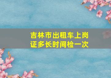 吉林市出租车上岗证多长时间检一次