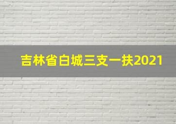 吉林省白城三支一扶2021