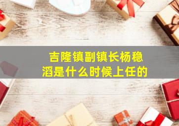 吉隆镇副镇长杨稳滔是什么时候上任的