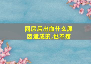 同房后出血什么原因造成的,也不疼