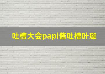 吐槽大会papi酱吐槽叶璇