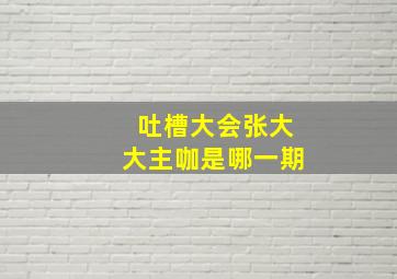 吐槽大会张大大主咖是哪一期