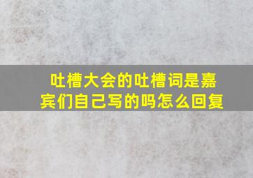 吐槽大会的吐槽词是嘉宾们自己写的吗怎么回复