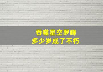 吞噬星空罗峰多少岁成了不朽