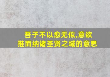 吾子不以愈无似,意欲推而纳诸圣贤之域的意思