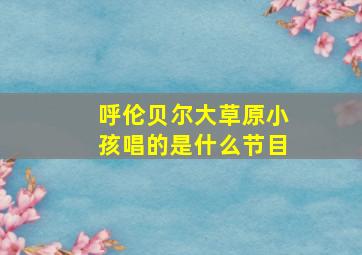 呼伦贝尔大草原小孩唱的是什么节目