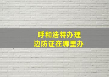 呼和浩特办理边防证在哪里办