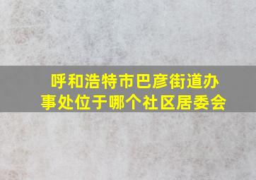 呼和浩特市巴彦街道办事处位于哪个社区居委会