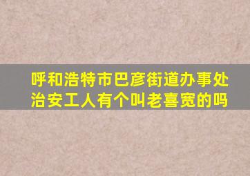 呼和浩特市巴彦街道办事处治安工人有个叫老喜宽的吗