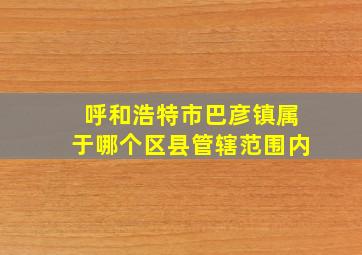 呼和浩特市巴彦镇属于哪个区县管辖范围内