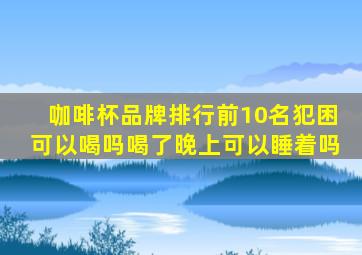 咖啡杯品牌排行前10名犯困可以喝吗喝了晚上可以睡着吗