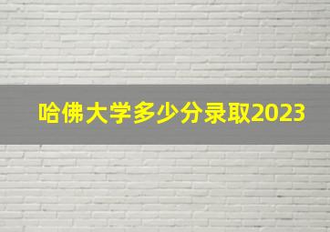 哈佛大学多少分录取2023