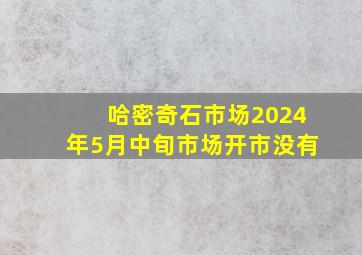 哈密奇石市场2024年5月中旬市场开市没有