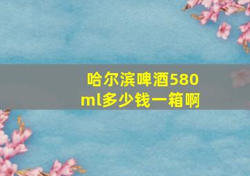 哈尔滨啤酒580ml多少钱一箱啊