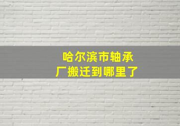 哈尔滨市轴承厂搬迁到哪里了