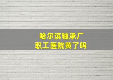 哈尔滨轴承厂职工医院黄了吗