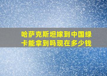 哈萨克斯坦嫁到中国绿卡能拿到吗现在多少钱