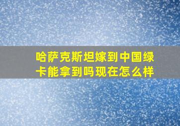 哈萨克斯坦嫁到中国绿卡能拿到吗现在怎么样