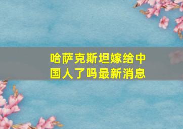 哈萨克斯坦嫁给中国人了吗最新消息