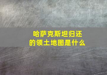 哈萨克斯坦归还的领土地图是什么