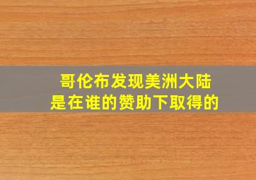 哥伦布发现美洲大陆是在谁的赞助下取得的