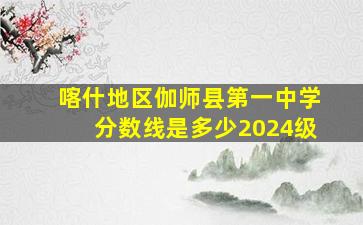 喀什地区伽师县第一中学分数线是多少2024级