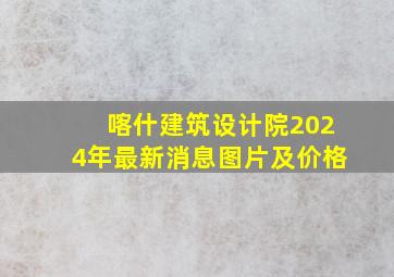 喀什建筑设计院2024年最新消息图片及价格