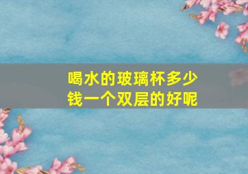 喝水的玻璃杯多少钱一个双层的好呢