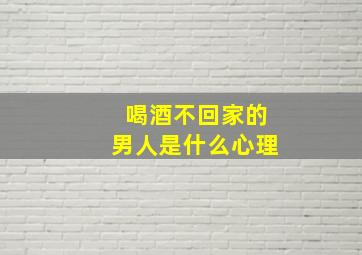 喝酒不回家的男人是什么心理