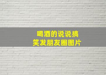 喝酒的说说搞笑发朋友圈图片