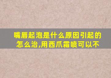 嘴唇起泡是什么原因引起的怎么治,用西爪霜喷可以不