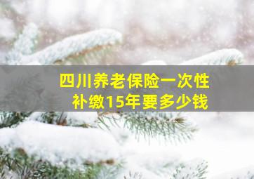 四川养老保险一次性补缴15年要多少钱