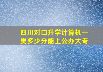 四川对口升学计算机一类多少分能上公办大专