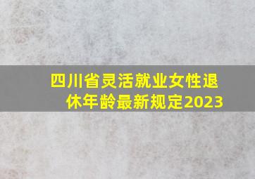 四川省灵活就业女性退休年龄最新规定2023