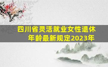 四川省灵活就业女性退休年龄最新规定2023年