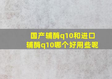 国产辅酶q10和进口辅酶q10哪个好用些呢