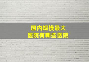 国内规模最大医院有哪些医院