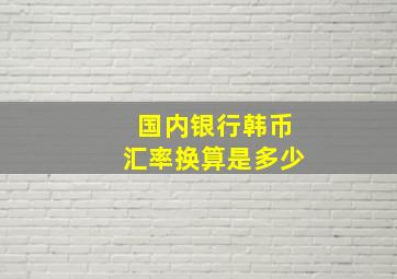 国内银行韩币汇率换算是多少