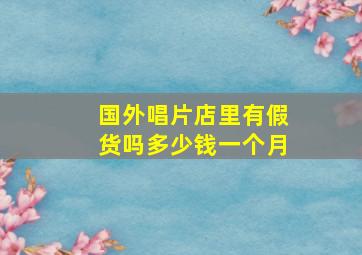 国外唱片店里有假货吗多少钱一个月