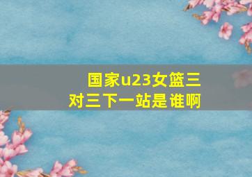 国家u23女篮三对三下一站是谁啊