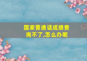 国家普通话成绩查询不了,怎么办呢