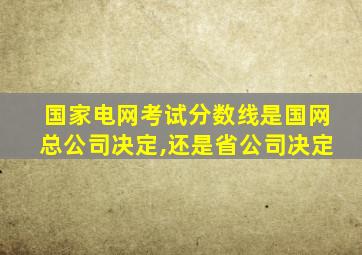 国家电网考试分数线是国网总公司决定,还是省公司决定