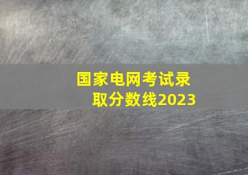 国家电网考试录取分数线2023