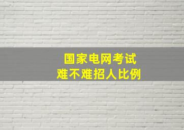 国家电网考试难不难招人比例